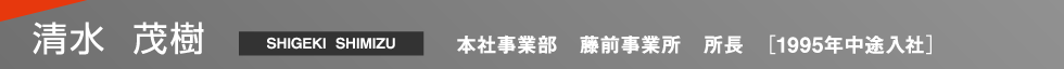 清水 茂樹（Shigeki Shimizu） 本社事業部 藤前事業所 所長 1995年中途入社