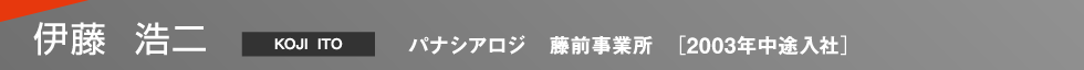 伊藤 浩二（Koji Ito） パナシアロジ 藤前事業所 2003年中途入社